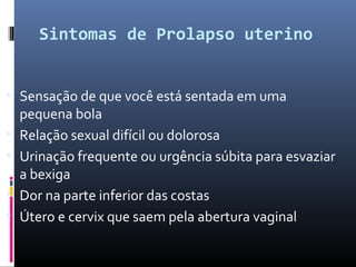 Sintomas de Prolapso uterino
• Sensação de que você está sentada em uma
pequena bola
• Relação sexual difícil ou dolorosa
• Urinação frequente ou urgência súbita para esvaziar
a bexiga
• Dor na parte inferior das costas
• Útero e cervix que saem pela abertura vaginal
 
