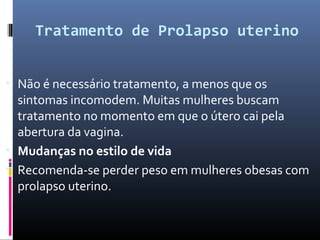 Tratamento de Prolapso uterino
• Não é necessário tratamento, a menos que os
sintomas incomodem. Muitas mulheres buscam
tratamento no momento em que o útero cai pela
abertura da vagina.
• Mudanças no estilo de vida
• Recomenda-se perder peso em mulheres obesas com
prolapso uterino.
 