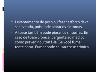 • Levantamento de peso ou fazer esforço deve
ser evitado, pois pode piorar os sintomas.
• A tosse também pode piorar os sintomas. Em
caso de tosse crônica, pergunte ao médico
como prevenir ou tratá-la. Se você fuma,
tente parar. Fumar pode causar tosse crônica.
 