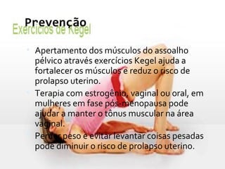 Prevenção
• Apertamento dos músculos do assoalho
pélvico através exercícios Kegel ajuda a
fortalecer os músculos e reduz o risco de
prolapso uterino.
• Terapia com estrogênio, vaginal ou oral, em
mulheres em fase pós-menopausa pode
ajudar a manter o tônus muscular na área
vaginal.
• Perder peso e evitar levantar coisas pesadas
pode diminuir o risco de prolapso uterino.
 