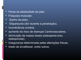  Perda da elasticidade da pele,
 Fraqueza muscular,
 Ganho de peso,
 Dispareunia (dor durante a penetração),
 Incontinência urinária,
 aumento do risco de doenças Cardiovasculares,
 diminuição da massa óssea (osteopenia e/ou
osteoporose),
 insegurança determinada pelas alterações físicas,
 medo de envelhecer, entre outros.
 