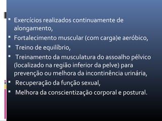  Exercícios realizados continuamente de
alongamento,
 Fortalecimento muscular (com carga)e aeróbico,
 Treino de equilíbrio,
 Treinamento da musculatura do assoalho pélvico
(localizado na região inferior da pelve) para
prevenção ou melhora da incontinência urinária,
 Recuperação da função sexual,
 Melhora da conscientização corporal e postural.
 