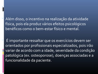 
 Além disso, o incentivo na realização da atividade
física, pois ela produz vários efeitos psicológicos
benéficos como o bem-estar físico e mental.
 É importante ressaltar que os exercícios devem ser
orientados por profissionais especializados, pois irão
variar de acordo com a idade, severidade da condição
patológica (ex. osteoporose), doenças associadas e a
funcionalidade da paciente.
 