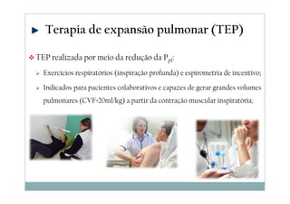 Terapia de expansão pulmonar (TEP) 
TEP realizada por meio da redução da Ppl: 
 Exercícios respiratórios (inspiração profunda) e espirometria de incentivo; 
 Indicados para pacientes colaborativos e capazes de gerar grandes volumes 
pulmonares (CVF20ml/kg) a partir da contração muscular inspiratória; 
 