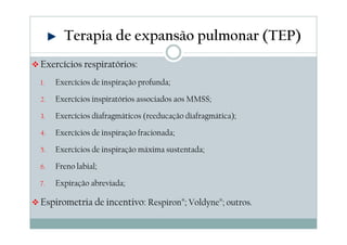 Terapia de expansão pulmonar (TEP) 
Exercícios respiratórios: 
1. Exercícios de inspiração profunda; 
2. Exercícios inspiratórios associados aos MMSS; 
3. Exercícios diafragmáticos (reeducação diafragmática); 
4. Exercícios de inspiração fracionada; 
5. Exercícios de inspiração máxima sustentada; 
6. Freno labial; 
7. Expiração abreviada; 
Espirometria de incentivo: Respiron®; Voldyne®; outros. 
 