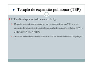 Terapia de expansão pulmonar (TEP) 
TEP realizada por meio do aumento da Palv: 
 Dispositivos/equipamentos que geram pressão positiva nas VA’s seja por 
aumento do volume inspiratório (hiperinsuflação manual/ventilador; RPPI) e 
a CRF (CPAP, EPAP, PEEP); 
 Aplicados na fase inspiratória, expiratória ou em ambas as fases da respiração. 
 