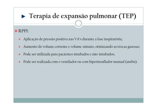 RPPI: 
Terapia de expansão pulmonar (TEP) 
 Aplicação de pressão positiva nas VA’s durante a fase inspiratória; 
 Aumento do volume corrente e volume-minuto, otimizando as trocas gasosas; 
 Pode ser utilizada para pacientes intubados e não-intubados; 
 Pode ser realizada com o ventilador ou com hiperinsuflador manual (ambú). 
 