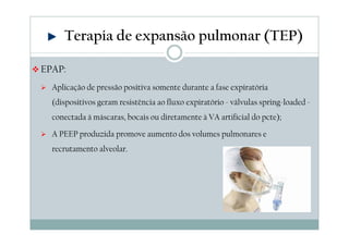 Terapia de expansão pulmonar (TEP) 
EPAP: 
 Aplicação de pressão positiva somente durante a fase expiratória 
(dispositivos geram resistência ao fluxo expiratório - válvulas spring-loaded - 
conectada à máscaras, bocais ou diretamente à VA artificial do pcte); 
 A PEEP produzida promove aumento dos volumes pulmonares e 
recrutamento alveolar. 
 