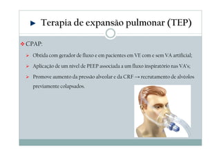 Terapia de expansão pulmonar (TEP) 
CPAP: 
 Obtida com gerador de fluxo e em pacientes em VE com e sem VA artificial; 
 Aplicação de um nível de PEEP associada a um fluxo inspiratório nas VA’s; 
 Promove aumento da pressão alveolar e da CRF →recrutamento de alvéolos 
previamente colapsados. 
 