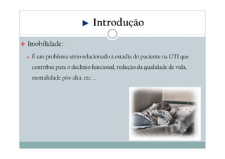 Imobilidade: 
Introdução 
 É um problema sério relacionado à estadia do paciente na UTI que 
contribui para o declínio funcional, redução da qualidade de vida, 
mortalidade pós-alta, etc ... 
 