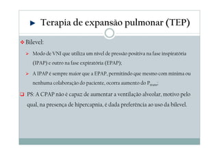 Terapia de expansão pulmonar (TEP) 
Bilevel: 
 Modo de VNI que utiliza um nível de pressão positiva na fase inspiratória 
(IPAP) e outro na fase expiratória (EPAP); 
 A IPAP é sempre maior que a EPAP, permitindo que mesmo com mínima ou 
nenhuma colaboração do paciente, ocorra aumento do Ptrans; 
 PS: A CPAP não é capaz de aumentar a ventilação alveolar, motivo pelo 
qual, na presença de hipercapnia, é dada preferência ao uso da bilevel. 
 