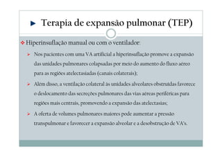 Terapia de expansão pulmonar (TEP) 
Hiperinsuflação manual ou com o ventilador: 
 Nos pacientes com uma VA artificial a hiperinsuflação promove a expansão 
das unidades pulmonares colapsadas por meio do aumento do fluxo aéreo 
para as regiões atelectasiadas (canais colaterais); 
 Além disso, a ventilação colateral às unidades alveolares obstruídas favorece 
o deslocamento das secreções pulmonares das vias aéreas periféricas para 
regiões mais centrais, promovendo a expansão das atelectasias; 
 A oferta de volumes pulmonares maiores pode aumentar a pressão 
transpulmonar e favorecer a expansão alveolar e a desobstrução de VA’s. 
 
