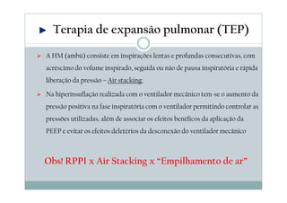 Terapia de expansão pulmonar (TEP) 
 A HM (ambú) consiste em inspirações lentas e profundas consecutivas, com 
acréscimo do volume inspirado, seguida ou não de pausa inspiratória e rápida 
liberação da pressão – Air stacking; 
 Na hiperinsuflação realizada com o ventilador mecânico tem-se o aumento da 
pressão positiva na fase inspiratória com o ventilador permitindo controlar as 
pressões utilizadas, além de associar os efeitos benéficos da aplicação da 
PEEP e evitar os efeitos deletérios da desconexão do ventilador mecânico 
Obs! RPPI x Air Stacking x “Empilhamento de ar” 
 