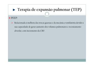 Terapia de expansão pulmonar (TEP) 
PEEP: 
 Relacionada à melhora das trocas gasosas e da mecânica ventilatória devido à 
sua capacidade de gerar aumento dos volumes pulmonares e recrutamento 
alveolar, com incremento da CRF. 
 