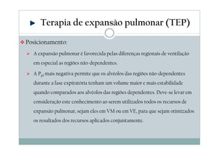 Terapia de expansão pulmonar (TEP) 
Posicionamento: 
 A expansão pulmonar é favorecida pelas diferenças regionais de ventilação 
em especial as regiões não-dependentes. 
 A Ppl mais negativa permite que os alvéolos das regiões não-dependentes 
durante a fase expiratória tenham um volume maior e mais estabilidade 
quando comparados aos alvéolos das regiões dependentes. Deve-se levar em 
consideração este conhecimento ao serem utilizados todos os recursos de 
expansão pulmonar, sejam eles em VM ou em VE, para que sejam otimizados 
os resultados dos recursos aplicados conjuntamente. 
 