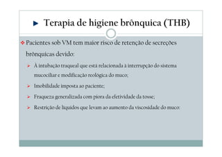 Terapia de higiene brônquica (THB) 
Pacientes sob VM tem maior risco de retenção de secreções 
brônquicas devido: 
 À intubação traqueal que está relacionada à interrupção do sistema 
mucociliar e modificação reológica do muco; 
 Imobilidade imposta ao paciente; 
 Fraqueza generalizada com piora da efetividade da tosse; 
 Restrição de líquidos que levam ao aumento da viscosidade do muco: 
 