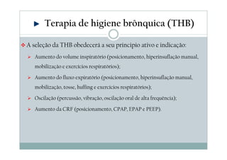 Terapia de higiene brônquica (THB) 
A seleção da THB obedecerá a seu principio ativo e indicação: 
 Aumento do volume inspiratório (posicionamento, hiperinsuflação manual, 
mobilização e exercícios respiratórios); 
 Aumento do fluxo expiratório (posicionamento, hiperinsuflação manual, 
mobilização, tosse, huffing e exercícios respiratórios); 
 Oscilação (percussão, vibração, oscilação oral de alta frequência); 
 Aumento da CRF (posicionamento, CPAP, EPAP e PEEP). 
 