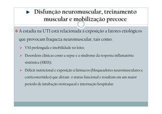 Disfunção neuromuscular, treinamento 
muscular e mobilização precoce 
A estadia na UTI está relacionada à exposição a fatores etiológicos 
que provocam fraqueza neuromuscular, tais como: 
 VM prolongada e imobilidade no leito; 
 Desordens clínicas como a sepse e a síndrome da resposta inflamatória 
sistêmica (SRIS); 
 Déficit nutricional e exposição à fármacos (bloqueadores neuromusculares e 
corticosteróides) que afetam o status funcional e resultam em um maior 
período de intubação orotraqueal e internação hospitalar. 
 