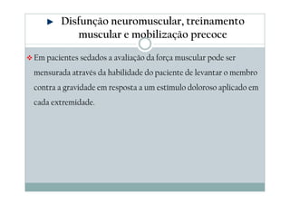 Disfunção neuromuscular, treinamento 
muscular e mobilização precoce 
Em pacientes sedados a avaliação da força muscular pode ser 
mensurada através da habilidade do paciente de levantar o membro 
contra a gravidade em resposta a um estímulo doloroso aplicado em 
cada extremidade. 
 