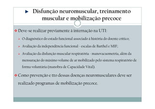 Disfunção neuromuscular, treinamento 
muscular e mobilização precoce 
Deve-se realizar previamente à internação na UTI: 
 O diagnóstico do estado funcional associado à história do doente crítico; 
 Avaliação da independência funcional - escalas de Barthel e MIF; 
 Avaliação da disfunção muscular respiratória - manovacuometria, além da 
mensuração do máximo volume de ar mobilizado pelo sistema respiratório de 
forma voluntária (manobra de Capacidade Vital). 
Como prevenção e tto dessas doenças neuromusculares deve ser 
realizado programas de mobilização precoce. 
 