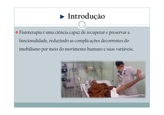 Introdução 
Fisioterapia é uma ciência capaz de recuperar e preservar a 
funcionalidade, reduzindo as complicações decorrentes do 
imobilismo por meio do movimento humano e suas variáveis; 
 