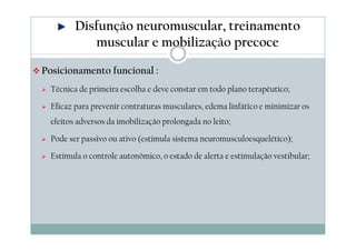 Disfunção neuromuscular, treinamento 
muscular e mobilização precoce 
Posicionamento funcional : 
 Técnica de primeira escolha e deve constar em todo plano terapêutico; 
 Eficaz para prevenir contraturas musculares, edema linfático e minimizar os 
efeitos adversos da imobilização prolongada no leito; 
 Pode ser passivo ou ativo (estimula sistema neuromusculoesquelético); 
 Estimula o controle autonômico, o estado de alerta e estimulação vestibular; 
 