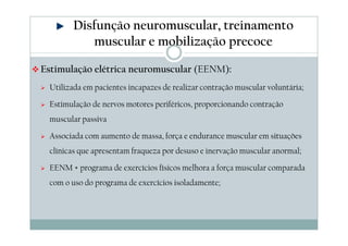 Disfunção neuromuscular, treinamento 
muscular e mobilização precoce 
Estimulação elétrica neuromuscular (EENM): 
 Utilizada em pacientes incapazes de realizar contração muscular voluntária; 
 Estimulação de nervos motores periféricos, proporcionando contração 
muscular passiva 
 Associada com aumento de massa, força e endurance muscular em situações 
clínicas que apresentam fraqueza por desuso e inervação muscular anormal; 
 EENM + programa de exercícios físicos melhora a força muscular comparada 
com o uso do programa de exercícios isoladamente; 
 