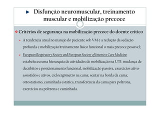 Disfunção neuromuscular, treinamento 
muscular e mobilização precoce 
Critérios de segurança na mobilização precoce do doente crítico 
 A tendência atual no manejo do paciente sob VM é a redução da sedação 
profunda e mobilização/treinamento físico funcional o mais precoce possível; 
 European Respiratory Society and European Society of Intensive CareMedicine 
estabeleceu uma hierarquia de atividades de mobilização na UTI: mudança de 
decúbitos e posicionamento funcional, mobilização passiva, exercícios ativo-assistidos 
e ativos, cicloergômetro na cama; sentar na borda da cama; 
ortostatismo, caminhada estática, transferência da cama para poltrona, 
exercícios na poltrona e caminhada. 
 