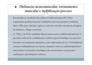 Disfunção neuromuscular, treinamento 
muscular e mobilização precoce 
 Recomenda-se a avaliação das variáveis cardiovasculares (FC, PA) e 
respiratórias (padrão muscular ventilatório, sincronia paciente-ventilador, 
SpO2 e FR) antes, durante e após os exercícios, nível de consciência, dosagens 
de sedativos e drogas vasoativas; 
 O ↑FiO2 e da PS do ventilador oferece maior reserva cardiorrespiratória p/ os 
pacientes realizarem a mobilização e melhor resposta fisiológica ao exercício; 
 Pacientes em respiração espontânea, o uso suplementar de O2 e VNI melhoram 
a função cardiopulmonar em repouso, diminui o estresse cardiorrespiratório e 
potencializar os benefícios fisiológicos do exercício físico em pacientes 
cardiopatas e pneumopatas crônicos; 
 