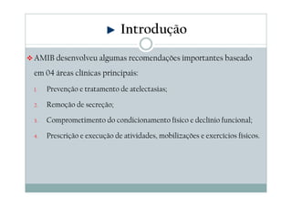 Introdução 
AMIB desenvolveu algumas recomendações importantes baseado 
em 04 áreas clínicas principais: 
1. Prevenção e tratamento de atelectasias; 
2. Remoção de secreção; 
3. Comprometimento do condicionamento físico e declínio funcional; 
4. Prescrição e execução de atividades, mobilizações e exercícios físicos. 
 