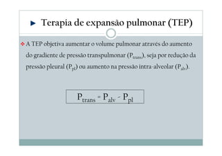 Terapia de expansão pulmonar (TEP) 
A TEP objetiva aumentar o volume pulmonar através do aumento 
do gradiente de pressão transpulmonar (Ptrans), seja por redução da 
pressão pleural (Ppl) ou aumento na pressão intra-alveolar (Palv). 
Ptrans = Palv - Ppl 
 