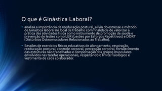 O que é Ginástica Laboral?
• analisa a importância da reeducação postural, alívio do estresse e método
de Ginástica laboral no local de trabalho com finalidade de valorizar a
prática das atividades física como instrumento de promoção de saúde e
prevenção de lesões como LER (Lesões por Esforços Repetitivos) e DORT
(Distúrbios Osteomusculares Relacionados aoTrabalho).
• Sessões de exercícios físicos educativos de alongamento, respiração,
reeducação postural, controle corporal, percepção corporal, fortalecimento
das estruturas não trabalhadas e compensação dos grupos musculares
envolvidos nas tarefas operacionais, respeitando o limite fisiológico e
vestimenta de cada colaborador.
 