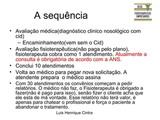 A sequência 
• Avaliação médica(diagnóstico clinico nosológico com 
cid) 
– Encaminhamento(vem sem o Cid) 
• Avaliação fisioterapêutica(não paga pelo plano), 
fisioterapeuta cobra como 1 atendimento. Atualmente a 
consulta é obrigatória de acordo com a ANS. 
• Conclui 10 atendimentos 
• Volta ao médico para pegar nova solicitação. A 
atendente prepara o médico assina 
• Com 30 atendimentos os convênios começam a pedir 
relatórios. O médico não faz, o Fisioterapeuta é obrigado a 
fazer(não é pago para isso), senão fizer o cliente acha que 
ele esta de má vontade. Esse relatório não terá valor, é 
apenas para chatear o profissional e força o paciente a 
abandonar o tratamento. 
Luis Henrique Cintra 
 