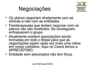 Negociações 
• Os planos negociam diretamente com as 
clínicas e não com as entidades. 
• Fisioterapeutas que tentam negociar com os 
planos não são recebidos. Se conseguem, 
enfraquecem o grupo. 
• Atualmente existem associações sendo 
formadas em todo o Brasil para que as 
negociações sejam cada vez mais uma rotina 
em nosso cotidiano. Aqui no Ceará temos a 
APRECEFISIO, 
• Entidade sem associados não tem força. 
Luis Henrique Cintra 
 