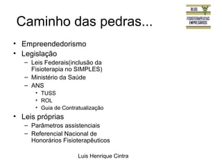 Caminho das pedras... 
• Empreendedorismo 
• Legislação 
– Leis Federais(inclusão da 
Fisioterapia no SIMPLES) 
– Ministério da Saúde 
– ANS 
• TUSS 
• ROL 
• Guia de Contratualização 
Luis Henrique Cintra 
• Leis próprias 
– Parâmetros assistenciais 
– Referencial Nacional de 
Honorários Fisioterapêuticos 
 