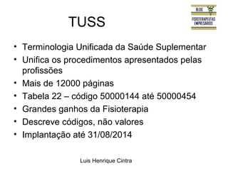 TUSS 
• Terminologia Unificada da Saúde Suplementar 
• Unifica os procedimentos apresentados pelas 
profissões 
• Mais de 12000 páginas 
• Tabela 22 – código 50000144 até 50000454 
• Grandes ganhos da Fisioterapia 
• Descreve códigos, não valores 
• Implantação até 31/08/2014 
Luis Henrique Cintra 
 