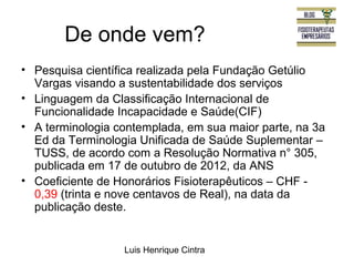De onde vem? 
• Pesquisa científica realizada pela Fundação Getúlio 
Vargas visando a sustentabilidade dos serviços 
• Linguagem da Classificação Internacional de 
Funcionalidade Incapacidade e Saúde(CIF) 
• A terminologia contemplada, em sua maior parte, na 3a 
Ed da Terminologia Unificada de Saúde Suplementar – 
TUSS, de acordo com a Resolução Normativa n° 305, 
publicada em 17 de outubro de 2012, da ANS 
• Coeficiente de Honorários Fisioterapêuticos – CHF - 
0,39 (trinta e nove centavos de Real), na data da 
publicação deste. 
Luis Henrique Cintra 
 