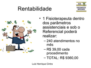 Rentabilidade 
• 1 Fisioterapeuta dentro 
dos parâmetros 
assistenciais e sob o 
Referencial poderá 
realizar: 
– 240 atendimentos no 
mês 
– R$ 39,00 cada 
procedimento 
– TOTAL: R$ 9360,00 
Luis Henrique Cintra 
 