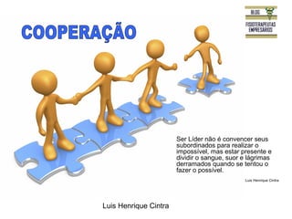 Luis Henrique Cintra 
Ser Líder não é convencer seus 
subordinados para realizar o 
impossível, mas estar presente e 
dividir o sangue, suor e lágrimas 
derramados quando se tentou o 
fazer o possível. 
Luis Henrique Cintra 
 