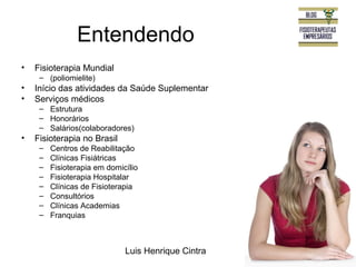 Entendendo 
Luis Henrique Cintra 
• Fisioterapia Mundial 
– (poliomielite) 
• Início das atividades da Saúde Suplementar 
• Serviços médicos 
– Estrutura 
– Honorários 
– Salários(colaboradores) 
• Fisioterapia no Brasil 
– Centros de Reabilitação 
– Clínicas Fisiátricas 
– Fisioterapia em domicílio 
– Fisioterapia Hospitalar 
– Clínicas de Fisioterapia 
– Consultórios 
– Clínicas Academias 
– Franquias 
 