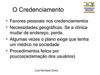 O Credenciamento 
• Favores pessoais nos credenciamentos 
• Necessidades geográficas. Se a clínica 
mudar de endereço, perde. 
• Algumas vezes o plano exige que tenha 
um médico na sociedade 
• Procedimentos feitos por 
poucos(aclamação dos usuários) 
Luis Henrique Cintra 
 