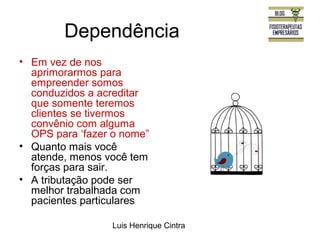 Dependência 
• Em vez de nos 
aprimorarmos para 
empreender somos 
conduzidos a acreditar 
que somente teremos 
clientes se tivermos 
convênio com alguma 
OPS para ‘fazer o nome” 
• Quanto mais você 
atende, menos você tem 
forças para sair. 
• A tributação pode ser 
melhor trabalhada com 
pacientes particulares 
Luis Henrique Cintra 
 