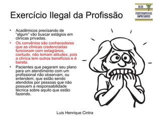 Exercício Ilegal da Profissão 
• Acadêmicos precisando de 
“algum” vão buscar estágios em 
clinicas privadas. 
• Os convênios são conhecedores 
que as clínicas credenciadas 
funcionam com estagiários, 
contudo, não tomam atitudes, pois 
a clínica tem outros benefícios e é 
barata. 
• Pacientes que pagaram seu plano 
para um atendimento com um 
profissional não observam, ou 
entendem, que estão sendo 
atendidos por pessoas que não 
possuem a responsabilidade 
técnica sobre aquilo que estão 
fazendo. 
Luis Henrique Cintra 
 