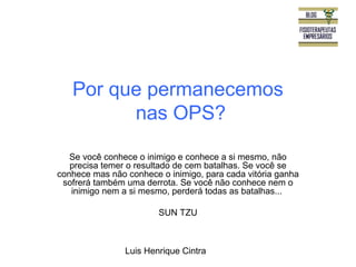 Por que permanecemos 
nas OPS? 
Se você conhece o inimigo e conhece a si mesmo, não 
precisa temer o resultado de cem batalhas. Se você se 
conhece mas não conhece o inimigo, para cada vitória ganha 
sofrerá também uma derrota. Se você não conhece nem o 
inimigo nem a si mesmo, perderá todas as batalhas... 
SUN TZU 
Luis Henrique Cintra 
 