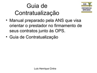 Guia de 
Contratualização 
• Manual preparado pela ANS que visa 
orientar o prestador no firmamento de 
seus contratos junto às OPS. 
• Guia de Contratualização 
Luis Henrique Cintra 
 