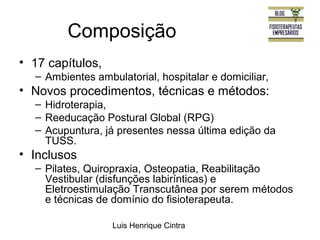 Composição 
Luis Henrique Cintra 
• 17 capítulos, 
– Ambientes ambulatorial, hospitalar e domiciliar, 
• Novos procedimentos, técnicas e métodos: 
– Hidroterapia, 
– Reeducação Postural Global (RPG) 
– Acupuntura, já presentes nessa última edição da 
TUSS. 
• Inclusos 
– Pilates, Quiropraxia, Osteopatia, Reabilitação 
Vestibular (disfunções labirínticas) e 
Eletroestimulação Transcutânea por serem métodos 
e técnicas de domínio do fisioterapeuta. 
 