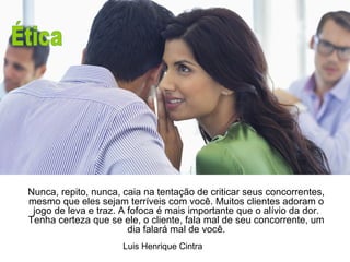 ÉTICA 
Nunca, repito, nunca, caia na tentação de criticar seus concorrentes, 
mesmo que eles sejam terríveis com você. Muitos clientes adoram o 
jogo de leva e traz. A fofoca é mais importante que o alívio da dor. 
Tenha certeza que se ele, o cliente, fala mal de seu concorrente, um 
dia falará mal de você. 
Luis Henrique Cintra 
 