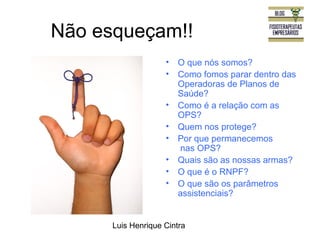 Não esqueçam!! 
• O que nós somos? 
• Como fomos parar dentro das 
Operadoras de Planos de 
Saúde? 
• Como é a relação com as 
OPS? 
• Quem nos protege? 
• Por que permanecemos 
nas OPS? 
• Quais são as nossas armas? 
• O que é o RNPF? 
• O que são os parâmetros 
assistenciais? 
Luis Henrique Cintra 
 