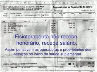 Fisioterapeuta não recebe 
honorário, recebe salário. 
Assim pensavam as operadoras e proprietários dos 
serviços no início da saúde suplementar. 
Luis Henrique Cintra 
 
