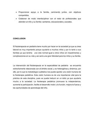 Proporcionar apoyo a la familia, caminando juntos, con objetivos
compartidos.
Colaborar de modo interdisciplinar con el resto de profesionales que
atienden al niño y su familia: sanitarios, educacionales y sociales.
CONCLUSION
El fisioterapeuta en pediatría tiene mucho por hacer en la sociedad ya que su área
laboral es muy importante porque ayudaría a muchos niños y por lo tanto a sus
familias ya que tendría una vida normal igual a otros niños sin impedimentos y
complicaciones en su vida y así sería una gran felicidad para los niños y su familia.
La intervención del fisioterapeuta en la especialidad de pediatría se encuentra
estrechamente relacionada con el ámbito social, y es heterogénea y dinámica, por
ello, por lo que la metodología cualitativa nos puede aportar una visión humana de
la fisioterapia pediátrica. Esta visión humana es de una importancia vital para la
práctica de esta disciplina, pues se puede traducir en un éxito ya que ayudaría
mucho a la sociedad. La fisioterapia pediátrica promueve la independencia,
aumenta la participación, facilita el desarrollo motor y la función, mejora la fuerza y
las oportunidades de aprendizaje del niño.
 